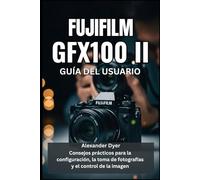 FUJIFILM GFX100 II GUÍA DEL USUARIO: Consejos prácticos para la configuración, la toma de fotografías y el control de la imagen