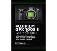 FUJIFILM GFX100S II USER GUIDE: A SIMPLIFIED MANUAL ON HOW TO USE THE FUJIFILM GFX100S II CAMERA