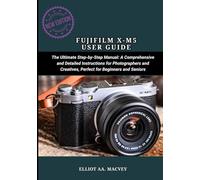 FUJIFILM X-M5 USER GUIDE: The Ultimate Step-by-Step Manual: A Comprehensive and Detailed Instructions for Photographers and Creatives, Perfect for Beginners and Seniors