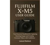 FUJIFILM X-M5 USER GUIDE: Your Essential Handbook for Capturing Stunning Images and Creating Cinematic Videos with Confidence