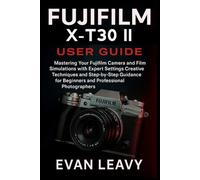 Fujifilm X-T30 II User Guide: Mastering Your Fujifilm Camera and Film Simulations with Expert Settings Creative Techniques and Step-by-Step Guidance for Beginners and Professional Photographers