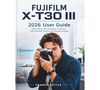 FUJIFILM X-T30 III 2026 User Guide: Setup, Menus, Film Simulation, Autofocus, Video, Wireless Transfer, and Everyday Shooting