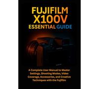 Fujifilm X100V Essential Guide: A Complete User Manual to Master Settings, Shooting Modes, Video Coverage, Accessories, and Creative Techniques with the Fujifilm