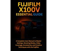 Fujifilm X100V Essential Guide: A Complete User Manual to Master Settings, Shooting Modes, Video Coverage, Accessories, and Creative Techniques with the Fujifilm