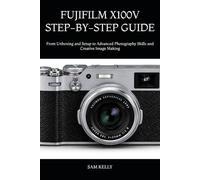 FUJIFILM X100V STEP-BY-STEP GUIDE: From Unboxing and Setup to Advanced Photography Skills and Creative Image Making