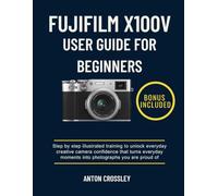 FUJIFILM X100V USER GUIDE FOR BEGINNERS: Step by step illustrated training to unlock everyday creative camera confidence that turns everyday moments into photographs you are proud of