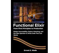 Functional Elixir From First Principles to Production: Master Immutability, Pattern Matching, and the Pipe Operator to Write Code That Just Works