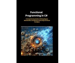 Functional Programming in C#:: A Comprehensive Guide to Writing Elegant, Maintainable, and Efficient Code Using Functional Paradigms