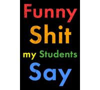 Funny Shit my Students Say: The Ultimate Teacher Gift from Students! (Small Notebook, Joke/Gag Gift for Teachers)