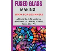 FUSED GLASS MAKING BOOK FOR BEGINNERS: A Simple Guide To Mastering Techniques For Creating Stunning Fused Glass Art