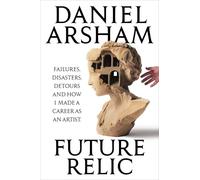Future Relic: Failures, Disasters, Detours, and How I Made a Career as an Artist