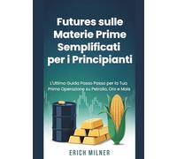 Futures sulle Materie Prime Semplificati per i Principianti: L'Ultimo Guida Passo Passo per la Tua Prima Operazione su Petrolio, Oro e Mais