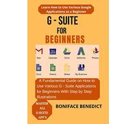 G - SUITE FOR BEGINNERS: A Fundamental Guide on How to Use Various G - Suite Applications for Beginners With Step by Step Illustrations