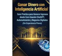 Ganar Dinero con Inteligencia Artificial: Guía Práctica para Generar Ingresos desde Cero Usando ChatGPT, Automatización y Negocios Digitales (Sin Experiencia Previa)