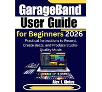 GarageBand User Guide for Beginners 2026: Practical Instructions to Record, Create Beats, and Produce Studio-Quality Music