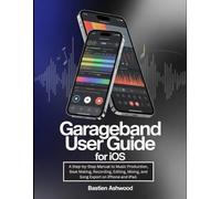 GarageBand User Guide for iOS: A Step-by-Step Manual to Music Production, Beat Making, Recording, Editing, Mixing, and Song Export on iPhone and iPad.