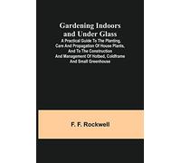Gardening Indoors and Under Glass; A Practical Guide to the Planting, Care and Propagation of House Plants, and to the Construction and Management of Hotbed, Coldframe and Small Greenhouse