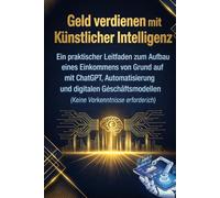 Geld verdienen mit Künstlicher Intelligenz: Ein praktischer Leitfaden zum Aufbau eines Einkommens von Grund auf mit ChatGPT, Automatisierung und ... (Keine Vorkenntnisse erforderlich)