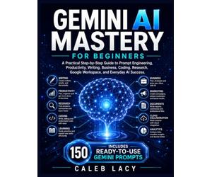 Gemini AI Mastery for Beginners: A Practical Step-by-Step Guide to Prompt Engineering, Productivity, Writing, Business, Coding, Research, Google Workspace, and Everyday AI Success.