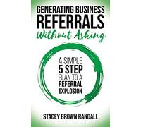 Generating Business Referrals Without Asking: A Simple Five Step Plan to a Referral Explosion