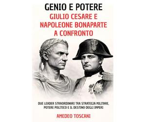 Genio e Potere. Giulio Cesare e Napoleone Bonaparte a Confronto: Due Leader Straordinari tra Strategia Militare, Potere Politico e Il Destino Degli Imperi (Menti Straordinarie)