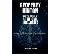 Geoffrey Hinton and the Soul of Artificial Intelligence: Unveiling the visionary who taught machines to think, exploring the breakthroughs that transformed technology, and confronting the ethical ques