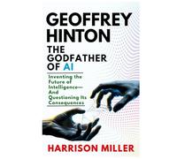Geoffrey Hinton: The Godfather of AI: Inventing the Future of Intelligence-And Questioning Its Consequences (Masters of AI and Tech Innovation: ... of Artificial Intelligence and Technology)