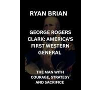 GEORGE ROGERS CLARK: AMERICA'S FIRST WESTERN GENERAL: THE MAN WITH COURAGE, STRATEGY AND SACRIFICE