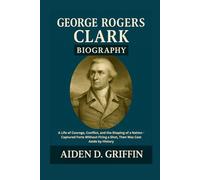 George Rogers Clark Biography: A Life of Courage, Conflict, and the Shaping of a Nation - Captured Forts Without Firing a Shot, Then Was Cast Aside by ... Biographies of the Minds That Changed Us)