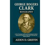 George Rogers Clark Biography: A Life of Courage, Conflict, and the Shaping of a Nation - Captured Forts Without Firing a Shot, Then Was Cast Aside by ... Biographies of the Minds That Changed Us)