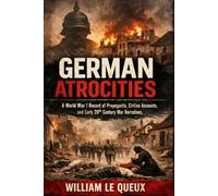 German Atrocities: A Record of Shameless Deeds: A World War I Record of Propaganda, Civilian Accounts, and Early 20th Century War Narratives