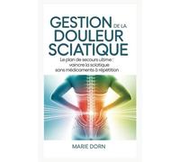 Gestion de la douleur sciatique: Le plan de secours ultime : vaincre la sciatique sans médicaments à répétition