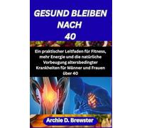 GESUND BLEIBEN NACH 40: Ein praktischer Leitfaden für Fitness, mehr Energie und die natürliche Vorbeugung altersbedingter Krankheiten für Männer und Frauen über 40