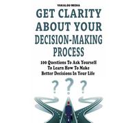 Get Clarity About Your Decision-Making Process: 100 Questions To Ask Yourself To Learn How To Make Better Decision In Your Life (The Talk You Need Today)
