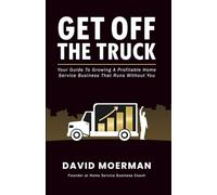 Get Off The Truck: Your Guide To Growing A Profitable Home Service Business That Runs Without You