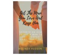 Get The Man You Love And Keep Him: Secrets On How To Get A Man To Love, Respect And Commit To You
