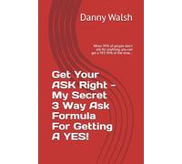 Get Your Ask Right - My Secret Way Of Getting A YES!: When 99% of people don't ask for anything, you can get a YES 99% of the time...