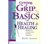 Getting a Grip on the Basics of Health & Healing : Building a Firm Foundation for the Victorious Christian Life