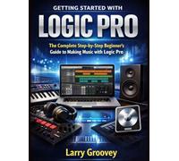 Getting Started With Logic Pro: The Complete Step-by-Step Beginner’s Guide to Making Music with Logic Pro