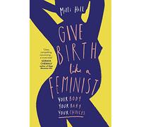 Give Birth Like a Feminist: Your body. Your baby. Your choices.