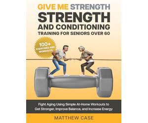 Give Me Strength - Strength and Conditioning Training for Seniors Over 60: Fight Aging Using Simple At-Home Workouts to Get Stronger, Improve Balance and Increase Energy. 100+ Exercise and Workouts