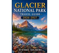GLACIER NATIONAL PARK TRAVEL GUIDE 2026-2027: Everything You Need to Plan the Perfect Trip, From Going-to-the-Sun Road and Top Hikes to Wildlife, Lodging, Day Trips, and 1- to 7-Day Itineraries