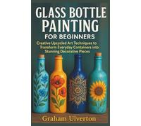 GLASS BOTTLE PAINTING FOR BEGINNERS: Creative Upcycled Art Techniques to Transform Everyday Containers into Stunning Decorative Pieces