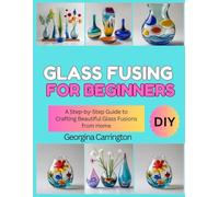 GLASS FUSING FOR BEGINNERS: A Step-by-Step Guide to Crafting Beautiful Glass Fusions from Home