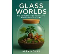 Glass Worlds: The Complete Guide to Creating Miniature Ecosystems: Step-by-Step Techniques for Creating, Maintaining, and Profiting from Self-Sustaining Plant Worlds