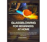 GLASSBLOWING FOR BEGINNERS AT HOME: Step-by-Step Glassblowing Projects to Try, Tools, Safety, Fused Glass & Torchwork, Plus Simple Studio Setups and Selling Your Own Glass Art