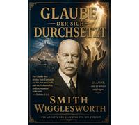 Glaube, der sich durchsetzt - Smith Wigglesworth auf Deustsch: Zeitlose Lehren über Glauben, Wunder, Heilung, Zeichen und Wunder und die Kraft des Heiligen Geistes (Feuer des Heiligen Geistes)