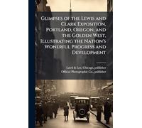 Glimpses of the Lewis and Clark Exposition, Portland, Oregon, and the Golden West, Illustrating the Nation's Wonerful Progress and Development