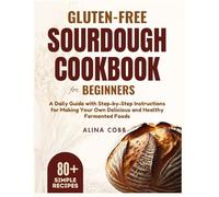 Gluten-free Sourdough Cookbook for Beginners: A Daily Guide with Step-by-Step Instructions for Making Your Own Delicious and Healthy Fermented Foods