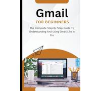 Gmail For Beginners: The Complete Step-By-Step Guide To Understanding And Using Gmail Like A Pro